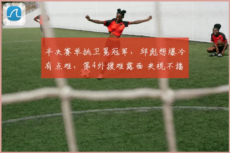 半决赛单挑卫冕冠军，邱彪想爆冷有点难，第4外援难露面 央视不播